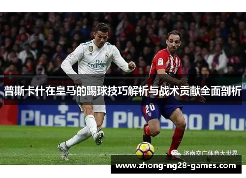 普斯卡什在皇马的踢球技巧解析与战术贡献全面剖析