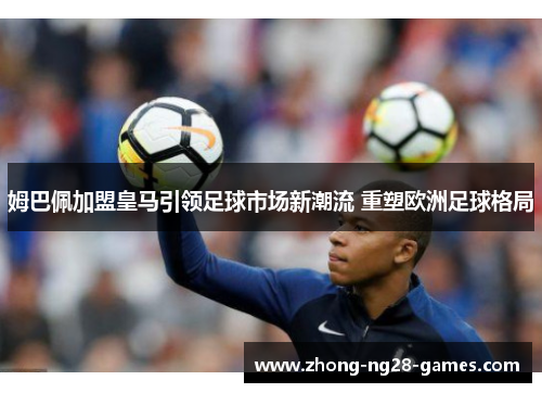 姆巴佩加盟皇马引领足球市场新潮流 重塑欧洲足球格局