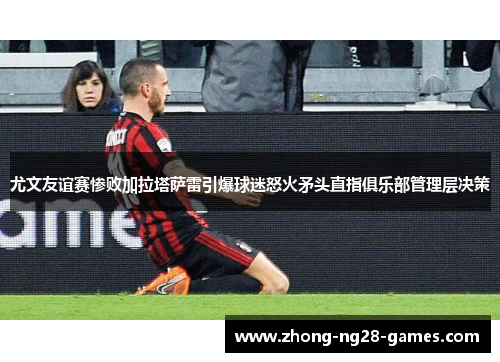 尤文友谊赛惨败加拉塔萨雷引爆球迷怒火矛头直指俱乐部管理层决策