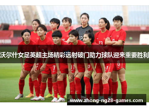 沃尔什女足英超主场精彩远射破门助力球队迎来重要胜利